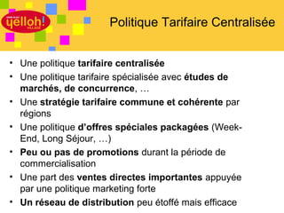 Politique Tarifaire Centralisée


• Une politique tarifaire centralisée
• Une politique tarifaire spécialisée avec études de
  marchés, de concurrence, …
• Une stratégie tarifaire commune et cohérente par
  régions
• Une politique d’offres spéciales packagées (Week-
  End, Long Séjour, …)
• Peu ou pas de promotions durant la période de
  commercialisation
• Une part des ventes directes importantes appuyée
  par une politique marketing forte
• Un réseau de distribution peu étoffé mais efficace   20 / 46
 