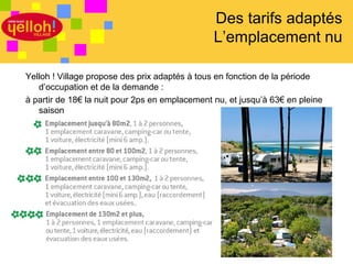 Des tarifs adaptés
                                                L’emplacement nu

Yelloh ! Village propose des prix adaptés à tous en fonction de la période
   d’occupation et de la demande :
à partir de 18€ la nuit pour 2ps en emplacement nu, et jusqu’à 63€ en pleine
   saison




                                                                        21 / 46
 