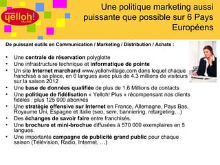 Une politique marketing aussi
                                 puissante que possible sur 6 Pays
                                                        Européens
De puissant outils en Communication / Marketing / Distribution / Achats :

•   Une centrale de réservation polyglotte
•   Une infrastructure technique et informatique de pointe
•   Un site Internet marchand www.yellohvillage.com dans lequel chaque
    franchisé a sa place, en 6 langues avec plus de 4.3 millions de visiteurs
    sur la saison 2012
•   Une base de données qualifiée de plus de 1.6 Millions de contacts
•   Une politique de fidélisation « Yelloh! Plus » récompensant nos clients
    fidèles : plus 125 000 abonnés
•   Une stratégie offensive sur Internet en France, Allemagne, Pays Bas,
    Royaume Uni, Espagne et Italie (seo, sem, banniering, retargeting…)
•   Des échanges de savoir faire entre franchisés.
•   Une brochure et mini-brochue diffusées à 570 000 exemplaires en 5
    langues.
•   Une importante campagne de publicité grand public pour chaque
    saison (Télévision, Radio, Internet, …)


                                                                                27 / 46
 
