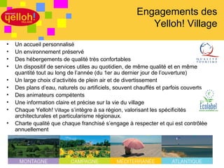 Engagements des
                                                        Yelloh! Village
•   Un accueil personnalisé
•   Un environnement préservé
•   Des hébergements de qualité très confortables
•   Un dispositif de services utiles au quotidien, de même qualité et en même
    quantité tout au long de l’année (du 1er au dernier jour de l’ouverture)
•   Un large choix d’activités de plein air et de divertissement
•   Des plans d’eau, naturels ou artificiels, souvent chauffés et parfois couverts
•   Des animateurs compétents
•   Une information claire et précise sur la vie du village
•   Chaque Yelloh! Village s’intègre à sa région, valorisant les spécificités
    architecturales et particularisme régionaux.
•   Charte qualité que chaque franchisé s’engage à respecter et qui est contrôlée
    annuellement




                                                                             3 / 46
 