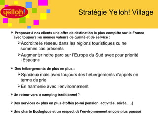 Stratégie Yelloh! Village

 Proposer à nos clients une offre de destination la plus complète sur la France
 avec toujours les mêmes valeurs de qualité et de service :
    Accroitre le réseau dans les régions touristiques ou ne
     sommes pas présents
    Augmenter notre parc sur l’Europe du Sud avec pour priorité
     l’Espagne
 Des hébergements de plus en plus :
    Spacieux mais avec toujours des hébergements d’appels en
     terme de prix
    En harmonie avec l’environnement
 Un retour vers le camping traditionnel ?

 Des services de plus en plus étoffés (demi pension, activités, soirée, …)

 Une charte Ecologique et un respect de l’environnement encore plus poussé
                                                                              30 / 46
 