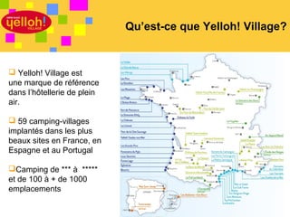 Qu’est-ce que Yelloh! Village?


 Yelloh! Village est
une marque de référence
dans l’hôtellerie de plein
air.

 59 camping-villages
implantés dans les plus
beaux sites en France, en
Espagne et au Portugal

Camping de *** à *****
et de 100 à + de 1000
emplacements

                                                     4 / 46
 
