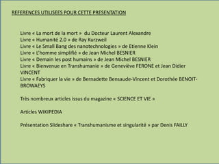 REFERENCES UTILISEES POUR CETTE PRESENTATION
Livre « La mort de la mort » du Docteur Laurent Alexandre
Livre « Humanité 2.0 » de Ray Kurzweil
Livre « Le Small Bang des nanotechnologies » de Etienne Klein
Livre « L’homme simplifié » de Jean Michel BESNIER
Livre « Demain les post humains » de Jean Michel BESNIER
Livre « Bienvenue en Transhumanie » de Geneviève FERONE et Jean Didier
VINCENT
Livre « Fabriquer la vie » de Bernadette Bensaude-Vincent et Dorothée BENOIT-
BROWAEYS
Très nombreux articles issus du magazine « SCIENCE ET VIE »
Articles WIKIPEDIA
Présentation Slideshare « Transhumanisme et singularité » par Denis FAILLY
 