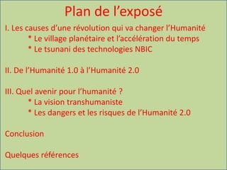 Plan de l’exposé
I. Les causes d’une révolution qui va changer l’Humanité
* Le village planétaire et l’accélération du temps
* Le tsunani des technologies NBIC
II. De l’Humanité 1.0 à l’Humanité 2.0
III. Quel avenir pour l’humanité ?
* La vision transhumaniste
* Les dangers et les risques de l’Humanité 2.0
Conclusion
Quelques références
 