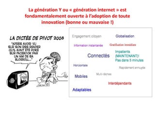 La génération Y ou « génération internet » est
fondamentalement ouverte à l’adoption de toute
innovation (bonne ou mauvaise !)
 