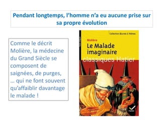Pendant longtemps, l’homme n’a eu aucune prise sur
sa propre évolution
Comme le décrit
Molière, la médecine
du Grand Siècle se
composent de
saignées, de purges,
… qui ne font souvent
qu’affaiblir davantage
le malade !
 