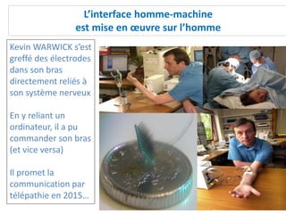 L’interface homme-machine
est mise en œuvre sur l’homme
Kevin WARWICK s’est
greffé des électrodes
dans son bras
directement reliés à
son système nerveux
En y reliant un
ordinateur, il a pu
commander son bras
(et vice versa)
Il promet la
communication par
télépathie en 2015…
 