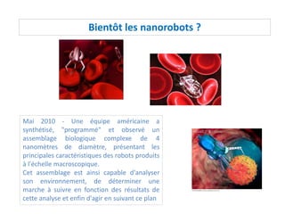 Bientôt les nanorobots ?
Mai 2010 - Une équipe américaine a
synthétisé, "programmé" et observé un
assemblage biologique complexe de 4
nanomètres de diamètre, présentant les
principales caractéristiques des robots produits
à l'échelle macroscopique.
Cet assemblage est ainsi capable d'analyser
son environnement, de déterminer une
marche à suivre en fonction des résultats de
cette analyse et enfin d'agir en suivant ce plan
 