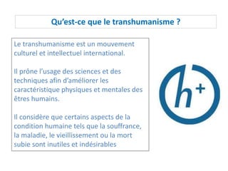 Qu’est-ce que le transhumanisme ?
Le transhumanisme est un mouvement
culturel et intellectuel international.
Il prône l’usage des sciences et des
techniques afin d’améliorer les
caractéristique physiques et mentales des
êtres humains.
Il considère que certains aspects de la
condition humaine tels que la souffrance,
la maladie, le vieillissement ou la mort
subie sont inutiles et indésirables
 