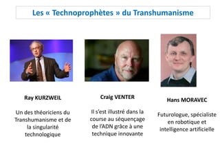 Les « Technoprophètes » du Transhumanisme
Ray KURZWEIL
Un des théoriciens du
Transhumanisme et de
la singularité
technologique
Craig VENTER
Il s’est illustré dans la
course au séquençage
de l’ADN grâce à une
technique innovante
Hans MORAVEC
Futurologue, spécialiste
en robotique et
intelligence artificielle
 
