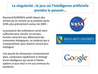 La singularité : le jour où l’intelligence artificielle
prendra le pouvoir…
Raymond KURZWEIL prédit depuis des
années qu’un miracle va se produire après
2030, plus précisément autour de 2045 :
La puissance des ordinateurs serait alors
suffisante pour simuler un cerveau
humain conscient qui, débarrassé des
contraintes biologiques, ne tarderait pas à
s’autoaméliorer pour devenir encore plus
intelligent.
Une boucle de rétroaction s’enclencherait
alors, conduisant rapidement à l'émerge
d'une intelligence qui serait à l’Homo
sapiens ce que celui-ci est aux animaux du
Cambrien.
 