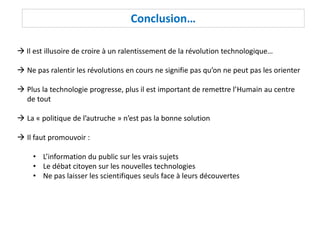 Conclusion…
 Il est illusoire de croire à un ralentissement de la révolution technologique…
 Ne pas ralentir les révolutions en cours ne signifie pas qu’on ne peut pas les orienter
 Plus la technologie progresse, plus il est important de remettre l’Humain au centre
de tout
 La « politique de l’autruche » n’est pas la bonne solution
 Il faut promouvoir :
• L’information du public sur les vrais sujets
• Le débat citoyen sur les nouvelles technologies
• Ne pas laisser les scientifiques seuls face à leurs découvertes
 