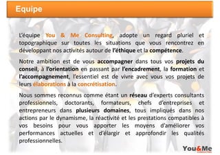 Equipe


L’équipe You & Me Consulting, adopte un regard pluriel et
topographique sur toutes les situations que vous rencontrez en
développant nos activités autour de l’éthique et la compétence.
Notre ambition est de vous accompagner dans tous vos projets du
conseil, à l’orientation en passant par l’encadrement, la formation et
l’accompagnement, l’essentiel est de vivre avec vous vos projets de
leurs élaborations à la concrétisation.
Nous sommes reconnus comme étant un réseau d’experts consultants
professionnels, doctorants, formateurs, chefs d’entreprises et
entrepreneurs dans plusieurs domaines, tous impliqués dans nos
actions par le dynamisme, la réactivité et les prestations compatibles à
vos besoins pour vous apporter les moyens d’améliorer vos
performances actuelles et d’élargir et approfondir les qualités
professionnelles.
 