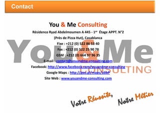 Contact


                You & Me Consulting
      Résidence Ryad Abdelmoumen A 445 - 1er Étage APPT. N°2
                  (Près de Pizza Hut), Casablanca
                    Fixe : +212 (0) 522 86 53 40
                    Fax : +212 (0) 522 25 90 78
                    GSM : +212 (0) 664 97 96 35
             E-mail : contact@youandme-consulting.com
      Facebook: http://www.facebook.com/youandme.consulting
              Google Maps : http://goo.gl/maps/ubbP
             Site Web : www.youandme-consulting.com
 
