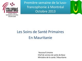 Première semaine de la lusofrancophonie à Montréal
Octobre 2013

Les Soins de Santé Primaires
En Mauritanie

Youssouf Limame
Chef de service de sante de Base
Ministère de la santé / Mauritanie

 