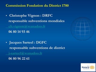 Commission Fondation du District 1780 
• Christophe Vignon : DRFC 
responsable subventions mondiales 
ch.vignon@wanadoo.fr 
06 80 14 93 46 
• Jacques Sarteel : DGFC 
responsable subventions de district 
j-sarteel@wanadoo.fr 
06 80 96 22 61 
