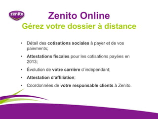 Zenito Online
Gérez votre dossier à distance
• Détail des cotisations sociales à payer et de vos
paiements;
• Attestations fiscales pour les cotisations payées en
2013;
• Évolution de votre carrière d’indépendant;
• Attestation d’affiliation;
• Coordonnées de votre responsable clients à Zenito.
 