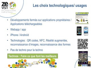 Les choix technologiques/ usages


• Développements fermés sur applications propriétaires /
  Applications téléchargeables
• Webapp / app
• iPhone / Androïd
• Technologies : QR codes, NFC, Réalité augmentée,
  reconnaissance d’images, reconnaissance des formes
• Pas de techno pour la techno

 Technos : Faire ce que font les meilleurs


                                                           1
 