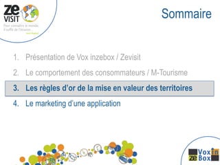 Sommaire


1. Présentation de Vox inzebox / Zevisit
2. Le comportement des consommateurs / M-Tourisme
3. Les règles d’or de la mise en valeur des territoires
4. Le marketing d’une application
 