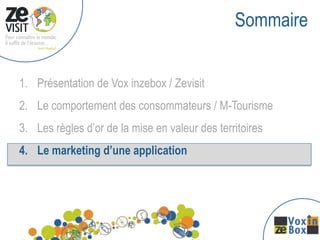 Sommaire


1. Présentation de Vox inzebox / Zevisit
2. Le comportement des consommateurs / M-Tourisme
3. Les règles d’or de la mise en valeur des territoires
4. Le marketing d’une application
 