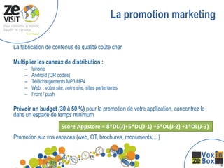 La promotion marketing

La fabrication de contenus de qualité coûte cher

Multiplier les canaux de distribution :
    –   Iphone
    –   Androïd (QR codes)
    –   Téléchargements MP3 MP4
    –   Web : votre site, notre site, sites partenaires
    –   Front / push

Prévoir un budget (30 à 50 %) pour la promotion de votre application, concentrez le
dans un espace de temps minimum
                        Score Appstore = 8*DL(J)+5*DL(J-1) +5*DL(J-2) +1*DL(J-3)
Promotion sur vos espaces (web, OT, brochures, monuments,…)



                                                                                      1
 