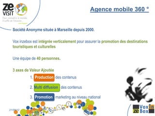 Agence mobile 360 °


  Société Anonyme située à Marseille depuis 2000.

  Vox inzebox est intégrée verticalement pour assurer la promotion des destinations
  touristiques et culturelles

  Une équipe de 40 personnes.

  3 axes de Valeur Ajoutée
            1. Production des contenus

            2. Multi diffusion des contenus

            3. Promotion marketing au niveau national

21/09/12                3
 