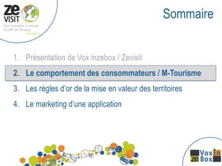 Sommaire


1. Présentation de Vox inzebox / Zevisit
2. Le comportement des consommateurs / M-Tourisme
3. Les règles d’or de la mise en valeur des territoires
4. Le marketing d’une application
 