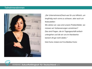 Teilnehmerstimmen


                                     „Der UnternehmensCheck war für uns hilfreich, um
                                     langfristig nach vorne zu schauen, aber auch um
                                     festzustellen:
                                     Wo stehen wir, was sind unsere Problemfelder, wo
                                     müssen wir Verbesserungen vornehmen?
                                     Das sind Fragen, die im Tagesgeschäft einfach
                                     untergehen und die wir uns im Handwerks-
                                     bereich oft gar nicht stellen.“

                                     Heike Fischer, Inhaberin der Firma Metallbau Fischer




                                    •Seite
      VERBAND Zukunftsfähigkeit für Deutschland e.V.                                  •Swwweite 10
 