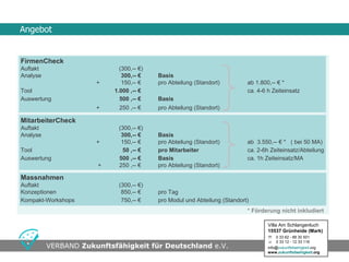Angebot


FirmenCheck
Auftakt                      (300,-- €)
Analyse                       300,-- €    Basis
                      +       150,-- €    pro Abteilung (Standort)         ab 1.800,-- € *
Tool                       1.000 ,-- €                                     ca. 4-6 h Zeiteinsatz
Auswertung                   500 ,-- €    Basis
                      +      250 ,-- €    pro Abteilung (Standort)

MitarbeiterCheck
Auftakt                     (300,-- €)
Analyse                      300,-- €     Basis
                      +      150,-- €     pro Abteilung (Standort)         ab 3.550,-- € * ( bei 50 MA)
Tool                         50 ,-- €     pro Mitarbeiter                  ca. 2-6h Zeiteinsatz/Abteilung
Auswertung                  500 ,-- €     Basis                            ca. 1h Zeiteinsatz/MA
                       +    250 ,-- €     pro Abteilung (Standort)

Massnahmen
Auftakt                     (300,-- €)
Konzeptionen                 850,-- €     pro Tag
Kompakt-Workshops            750,-- €     pro Modul und Abteilung (Standort)
                                                                           * Förderung nicht inkludiert

                                                                                   Villa Am Schlangenluch
                                                                                   15537 Grünheide (Mark)
                                                                                    0 33 62 - 88 30 501
                                                                                    0 33 12 - 12 33 116
                                        •Seite
          VERBAND Zukunftsfähigkeit für Deutschland e.V.                                    •Swwweite 16
                                                                                   info@zukunftsfaehigkeit.org
                                                                                   www.zukunftsfaehigkeit.org
 
