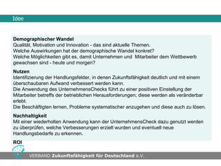Idee


Demographischer Wandel
Qualität, Motivation und Innovation - das sind aktuelle Themen.
Welche Auswirkungen hat der demographische Wandel konkret?
Welche Möglichkeiten gibt es, damit Unternehmen und Mitarbeiter dem Wettbewerb
gewachsen sind - heute und morgen?
Nutzen
Identifizierung der Handlungsfelder, in denen Zukunftsfähigkeit deutlich und mit einem
überschaubaren Aufwand verbessert werden kann.
Die Anwendung des UnternehmensChecks führt zu einer positiven Einstellung der
Mitarbeiter betreffs der betrieblichen Herausforderungen; diese werden als veränderbar
erlebt.
Die Beschäftigten lernen, Probleme systematischer anzugehen und diese auch zu lösen.
Nachhaltigkeit
Mit einer wiederholten Anwendung kann der UnternehmensCheck dazu genutzt werden
zu überprüfen, welche Verbesserungen erzielt wurden und eventuell neue
Handlungsbedarfe zu erkennen.
ROI

•                                      •
       VERBAND Zukunftsfähigkeit für Deutschland e.V.
 