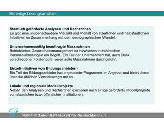 Bisherige Lösungsansätze


Staatlich geförderte Analysen und Recherchen
Es gibt eine unüberschaubare Vielzahl und Vielfalt von staatlichen und halbstaatlichen
Initiativen im Zusammenhang mit dem demographischen Wandel.

Unternehmensseitig beauftragte Massnahmen
Betriebliches Gesundheitsmanagement ist inzwischen in zahlreichen
Personalabteilungen ein Begriff. Ein Teil der Unternehmen hat, auch Dank
verschiedener Fördertöpfe, vereinzelte Massnahmen durchgeführt.

Einzelinitiativen von Bildungsanbietern
Ein Teil der Bildungsanbieter hat angepasste Programme im Angebot und bietet diese
über die üblichen Vertriebswege mit an.

Lokale und regionale Modellprojekte
Neben den Analysen und Recherchen existieren auch einige geförderte Modellprojekte
von staatlichen bzw. öffentlichen Institutionen.




•                                      •
       VERBAND Zukunftsfähigkeit für Deutschland e.V.
 