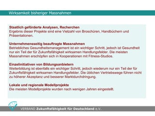 Wirksamkeit bisheriger Massnahmen


Staatlich geförderte Analysen, Recherchen
Ergebnis dieser Projekte sind eine Vielzahl von Broschüren, Handbüchern und
Präsentationen.

Unternehmensseitig beauftragte Massnahmen
Betriebliches Gesundheitsmanagement ist ein wichtiger Schritt, jedoch ist Gesundheit
nur ein Teil der für Zukunftsfähigkeit wirksamen Handlungsfelder. Die meisten
Massnahmen erschöpfen sich in Kooperationen mit Fitness-Studios.

Einzelinitiativen von Bildungsanbietern
Weiterbildung ist ebenfalls ein wichtiger Schritt, jedoch wiederum nur ein Teil der für
Zukunftsfähigkeit wirksamen Handlungsfelder. Die üblichen Vertriebswege führen nicht
zu höherer Akzeptanz und besserer Marktdurchdringung.

Lokale und regionale Modellprojekte
Die meisten Modellprojekte wurden nach wenigen Jahren eingestellt.




•                                      •
       VERBAND Zukunftsfähigkeit für Deutschland e.V.
 
