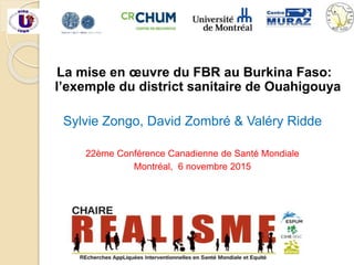 La mise en œuvre du FBR au Burkina Faso:
l’exemple du district sanitaire de Ouahigouya
Sylvie Zongo, David Zombré & Valéry Ridde
22ème Conférence Canadienne de Santé Mondiale
Montréal, 6 novembre 2015
 