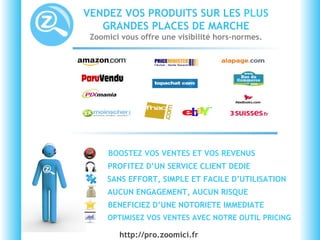 VENDEZ VOS PRODUITS SUR LES  PLUS  GRANDES PLACES DE MARCHE Zoomici vous offre une visibilité hors-normes. BOOSTEZ VOS VENTES ET VOS REVENUS  BENEFICIEZ D’UNE NOTORIETE IMMEDIATE AUCUN ENGAGEMENT, AUCUN RISQUE SANS EFFORT, SIMPLE ET FACILE D’UTILISATION PROFITEZ D’UN SERVICE CLIENT DEDIE OPTIMISEZ VOS VENTES AVEC NOTRE OUTIL PRICING http://pro.zoomici.fr  
