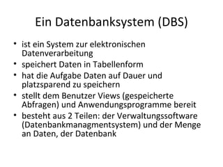 Ein Datenbanksystem (DBS) ist ein System zur elektronischen Datenverarbeitung speichert Daten in Tabellenform hat die Aufgabe Daten auf Dauer und platzsparend zu speichern stellt dem Benutzer Views (gespeicherte Abfragen) und Anwendungsprogramme bereit besteht aus 2 Teilen: der Verwaltungssoftware (Datenbankmanagmentsystem) und der Menge an Daten, der Datenbank 