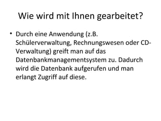 Wie wird mit Ihnen gearbeitet? Durch eine Anwendung (z.B. Schülerverwaltung, Rechnungswesen oder CD-Verwaltung) greift man auf das Datenbankmanagementsystem zu. Dadurch wird die Datenbank aufgerufen und man erlangt Zugriff auf diese. 