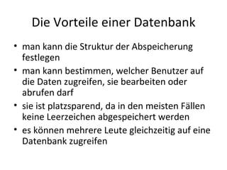Die Vorteile einer Datenbank man kann die Struktur der Abspeicherung festlegen man kann bestimmen, welcher Benutzer auf die Daten zugreifen, sie bearbeiten oder abrufen darf sie ist platzsparend, da in den meisten Fällen keine Leerzeichen abgespeichert werden es können mehrere Leute gleichzeitig auf eine Datenbank zugreifen 
