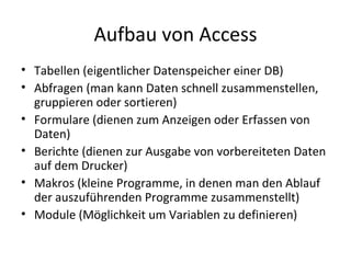 Aufbau von Access Tabellen (eigentlicher Datenspeicher einer DB) Abfragen (man kann Daten schnell zusammenstellen, gruppieren oder sortieren) Formulare (dienen zum Anzeigen oder Erfassen von Daten) Berichte (dienen zur Ausgabe von vorbereiteten Daten auf dem Drucker) Makros (kleine Programme, in denen man den Ablauf der auszuführenden Programme zusammenstellt) Module (Möglichkeit um Variablen zu definieren) 