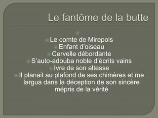 
           Le    comte de Mirepois
                 Enfant d’oiseau
              Cervelle débordante
       S’auto-adouba noble d’écrits vains
               Ivre de son altesse
 Il planait au plafond de ses chimères et me
     largua dans la déception de son sincère
                mépris de la vérité
 