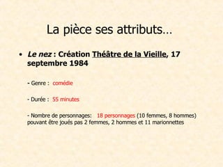 La pièce ses attributs…  Le nez  : Création  Théâtre de la Vieille , 17 septembre 1984 -  Genre :   comédie - Durée :   55 minutes - Nombre de personnages:    18 personnages  (10 femmes, 8 hommes) pouvant être joués pas 2 femmes, 2 hommes et 11 marionnettes        