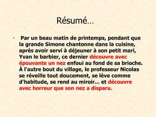 Résumé…     Par un beau matin de printemps, pendant que la grande Simone chantonne dans la cuisine, après avoir servi à déjeuner à son petit mari, Yvan le barbier, ce dernier  découvre avec épouvante un nez  enfoui au fond de sa brioche. À l'autre bout du village, le professeur Nicolas se réveille tout doucement, se lève comme d'habitude, se rend au miroir... et  découvre avec horreur que son nez a disparu.  
