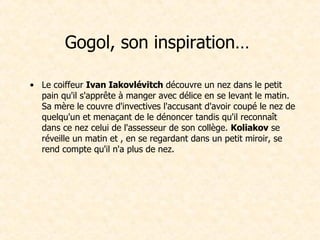 Gogol, son inspiration…  Le coiffeur  Ivan Iakovlévitch  découvre un nez dans le petit pain qu'il s'apprête à manger avec délice en se levant le matin. Sa mère le couvre d'invectives l'accusant d'avoir coupé le nez de quelqu'un et menaçant de le dénoncer tandis qu'il reconnaît dans ce nez celui de l'assesseur de son collège.  Koliakov  se réveille un matin et , en se regardant dans un petit miroir, se rend compte qu'il n'a plus de nez.  