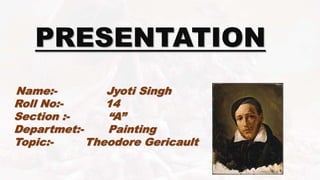 PRESENTATION
Name:- Jyoti Singh
Roll No:- 14
Section :- “A”
Departmet:- Painting
Topic:- Theodore Gericault
 