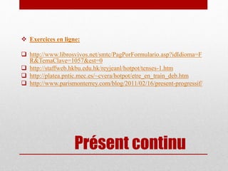 Présent continu
Exercices en ligne:
http://www.librosvivos.net/smtc/PagPorFormulario.asp?idIdioma=F
R&TemaClave=1057&est=0
http://staffweb.hkbu.edu.hk/reyjeanl/hotpot/tenses-1.htm
http://platea.pntic.mec.es/~cvera/hotpot/etre_en_train_deb.htm
http://www.parismonterrey.com/blog/2011/02/16/present-progressif/