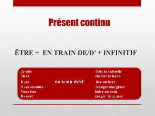 Présent continu
ÊTRE + EN TRAIN DE/D’ + INFINITIF
Je suis faire la vaisselle
Tu es étudier la leçon
Il est en train de/d’ lire un livre
Nous sommes manger une glace
Vous êtes boire un coca
Ils sont ranger la cuisine