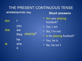 THE PRESENT CONTINUOUS TENSE
Am I
playing?
Are
you
we
they
Is
he
she
it
INTERROGATIVE: Play Short answers
• Are you playing
football?
• Yes, I am
• No, I´m not
• Is he playing football?
• Yes, he is
• No, he isn´t