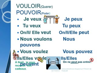 VOULOIR(Querer) 
POUVOIR(Poder) 
 Je veux Je peux 
 Tu veux Tu peux 
 On/Il/ Elle veut On/Il/Elle peut 
 Nous voulons Nous 
pouvons 
 Vous voulez Vous pouvez 
Ils/Elles veulent Ils/Elles 
peuvent 
À Noël, je veux On ne peut pas entrer. 
recevoir des 
cadeaux. 
02/10/2014 
travauxdeseleves.blogspot.pt- Présent de 
l'indicatif 
 
