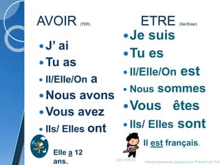 AVOIR (TER) ETRE (Ser/Estar) 
 J’ ai 
Tu as 
 Il/Elle/On a 
Nous avons 
Vous avez 
 Ils/ Elles ont 
Je suis 
Tu es 
 Il/Elle/On est 
 Nous sommes 
Vous êtes 
 Ils/ Elles sont 
Elle a 12 
ans. 
Il est français. 
02/10/2014 
travauxdeseleves.blogspot.pt- Présent de l'indicatif 
 