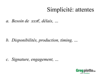 Simplicité: attentes
a. Besoin de xxx€, délais, …

b. Disponibilités, production, timing, …

c. Signature, engagement, …

 