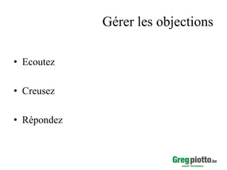 Gérer les objections
• Ecoutez
• Creusez
• Répondez

 